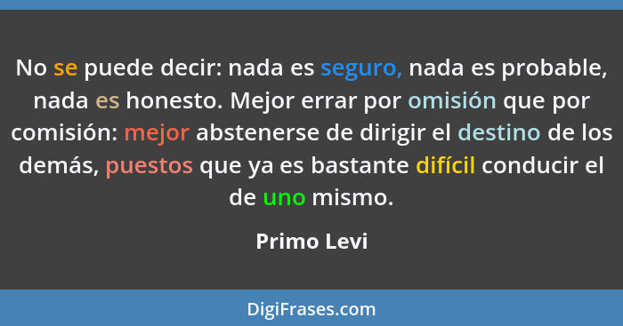 No se puede decir: nada es seguro, nada es probable, nada es honesto. Mejor errar por omisión que por comisión: mejor abstenerse de dirig... - Primo Levi