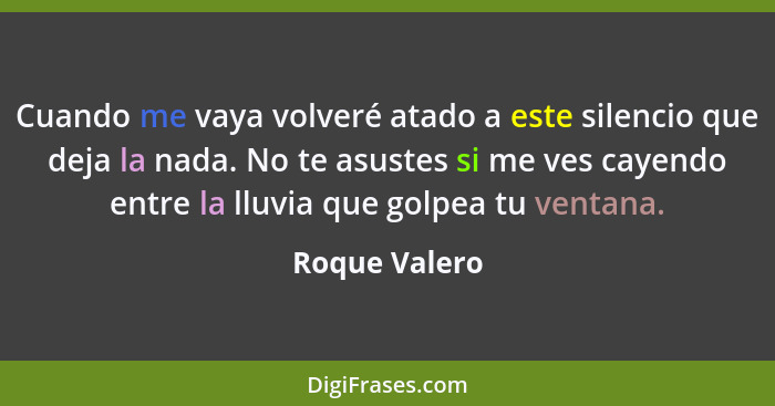 Cuando me vaya volveré atado a este silencio que deja la nada. No te asustes si me ves cayendo entre la lluvia que golpea tu ventana.... - Roque Valero