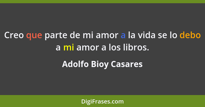 Creo que parte de mi amor a la vida se lo debo a mi amor a los libros.... - Adolfo Bioy Casares