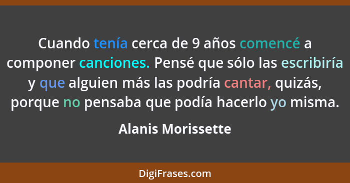 Cuando tenía cerca de 9 años comencé a componer canciones. Pensé que sólo las escribiría y que alguien más las podría cantar, quiz... - Alanis Morissette