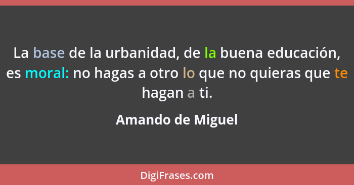 La base de la urbanidad, de la buena educación, es moral: no hagas a otro lo que no quieras que te hagan a ti.... - Amando de Miguel