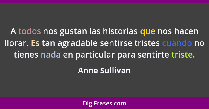 A todos nos gustan las historias que nos hacen llorar. Es tan agradable sentirse tristes cuando no tienes nada en particular para sent... - Anne Sullivan