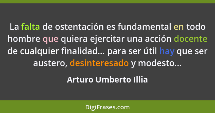 La falta de ostentación es fundamental en todo hombre que quiera ejercitar una acción docente de cualquier finalidad... para se... - Arturo Umberto Illia