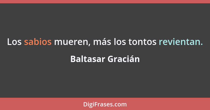 Los sabios mueren, más los tontos revientan.... - Baltasar Gracián