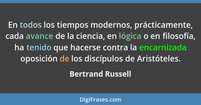 En todos los tiempos modernos, prácticamente, cada avance de la ciencia, en lógica o en filosofía, ha tenido que hacerse contra la... - Bertrand Russell