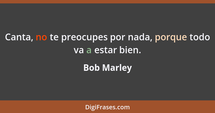 Canta, no te preocupes por nada, porque todo va a estar bien.... - Bob Marley