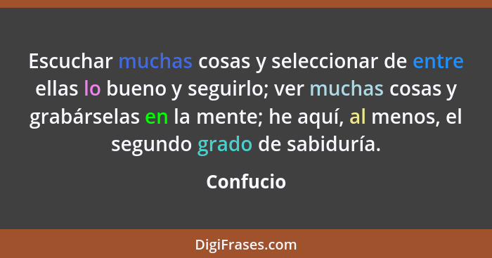 Escuchar muchas cosas y seleccionar de entre ellas lo bueno y seguirlo; ver muchas cosas y grabárselas en la mente; he aquí, al menos, el s... - Confucio