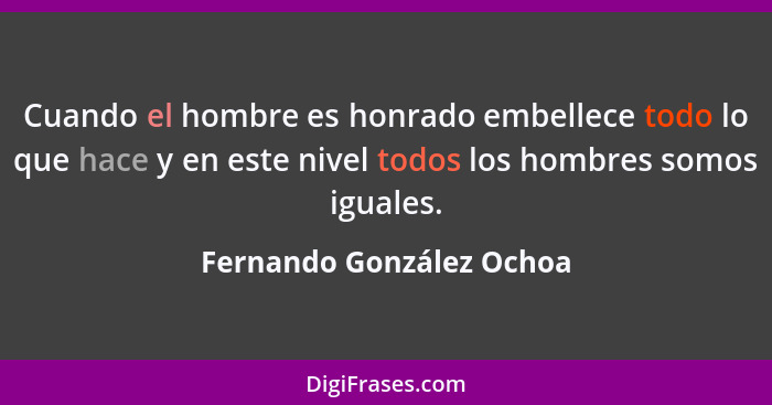 Cuando el hombre es honrado embellece todo lo que hace y en este nivel todos los hombres somos iguales.... - Fernando González Ochoa