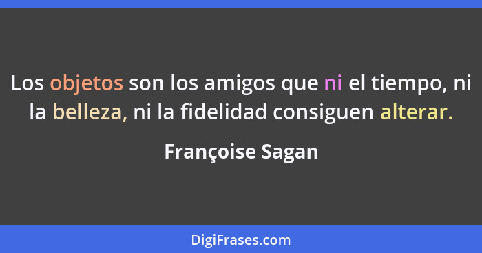 Los objetos son los amigos que ni el tiempo, ni la belleza, ni la fidelidad consiguen alterar.... - Françoise Sagan