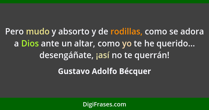 Pero mudo y absorto y de rodillas, como se adora a Dios ante un altar, como yo te he querido... desengáñate, ¡así no te querr... - Gustavo Adolfo Bécquer