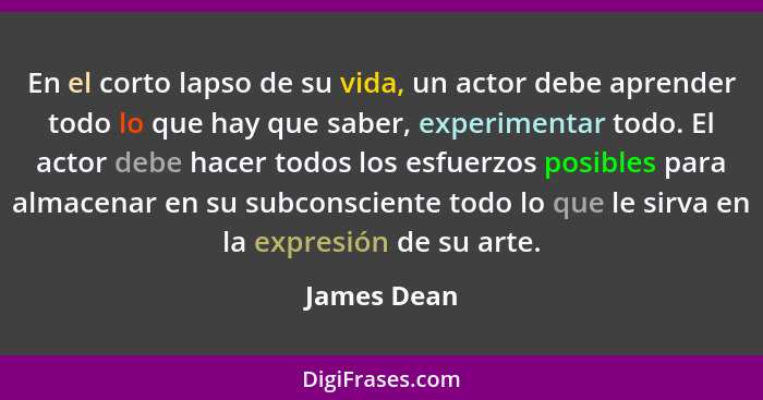 En el corto lapso de su vida, un actor debe aprender todo lo que hay que saber, experimentar todo. El actor debe hacer todos los esfuerzo... - James Dean