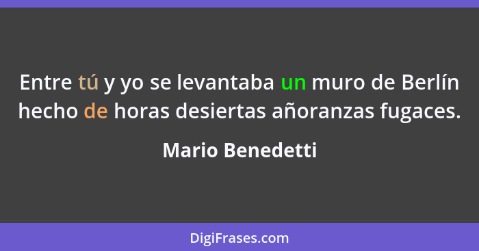 Entre tú y yo se levantaba un muro de Berlín hecho de horas desiertas añoranzas fugaces.... - Mario Benedetti