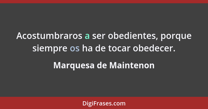 Acostumbraros a ser obedientes, porque siempre os ha de tocar obedecer.... - Marquesa de Maintenon