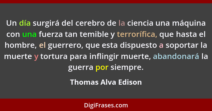 Un día surgirá del cerebro de la ciencia una máquina con una fuerza tan temible y terrorífica, que hasta el hombre, el guerrero,... - Thomas Alva Edison