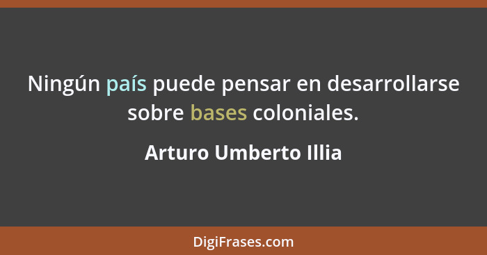 Ningún país puede pensar en desarrollarse sobre bases coloniales.... - Arturo Umberto Illia
