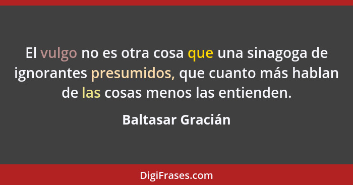 El vulgo no es otra cosa que una sinagoga de ignorantes presumidos, que cuanto más hablan de las cosas menos las entienden.... - Baltasar Gracián