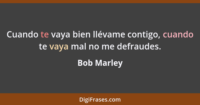 Cuando te vaya bien llévame contigo, cuando te vaya mal no me defraudes.... - Bob Marley