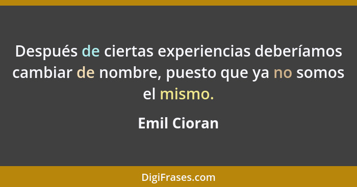 Después de ciertas experiencias deberíamos cambiar de nombre, puesto que ya no somos el mismo.... - Emil Cioran