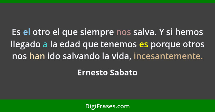 Es el otro el que siempre nos salva. Y si hemos llegado a la edad que tenemos es porque otros nos han ido salvando la vida, incesante... - Ernesto Sabato