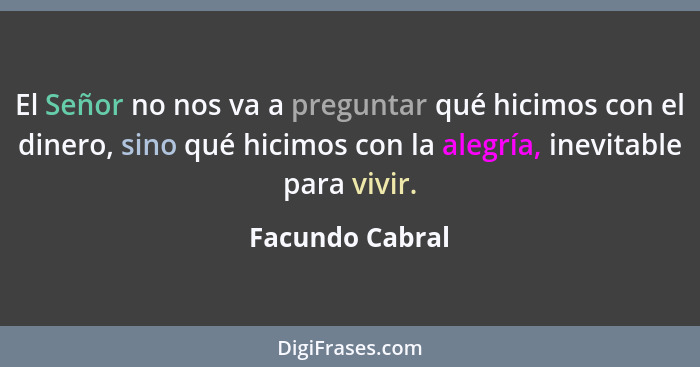 El Señor no nos va a preguntar qué hicimos con el dinero, sino qué hicimos con la alegría, inevitable para vivir.... - Facundo Cabral