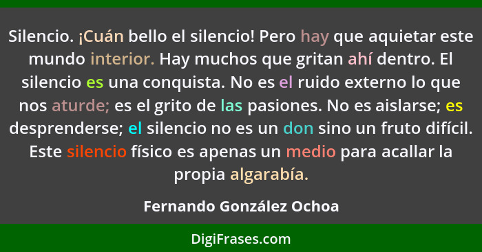 Silencio. ¡Cuán bello el silencio! Pero hay que aquietar este mundo interior. Hay muchos que gritan ahí dentro. El silencio... - Fernando González Ochoa