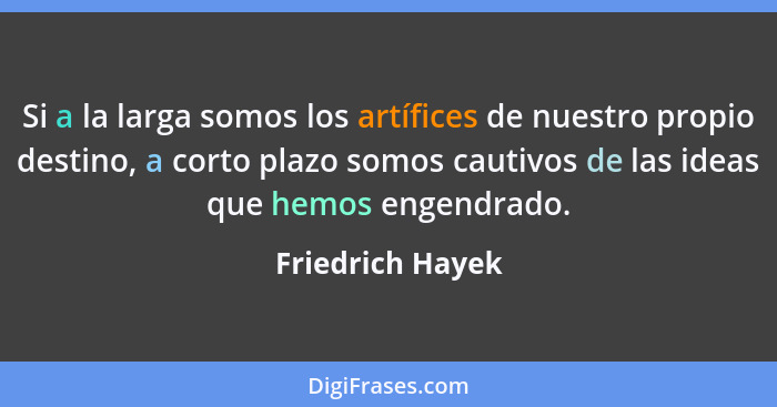 Si a la larga somos los artífices de nuestro propio destino, a corto plazo somos cautivos de las ideas que hemos engendrado.... - Friedrich Hayek