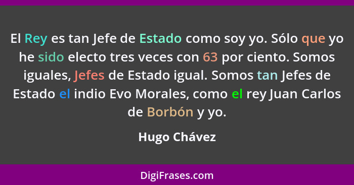 El Rey es tan Jefe de Estado como soy yo. Sólo que yo he sido electo tres veces con 63 por ciento. Somos iguales, Jefes de Estado igual.... - Hugo Chávez