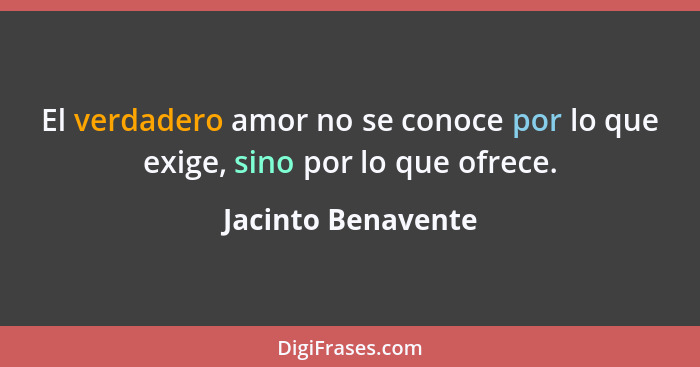 El verdadero amor no se conoce por lo que exige, sino por lo que ofrece.... - Jacinto Benavente