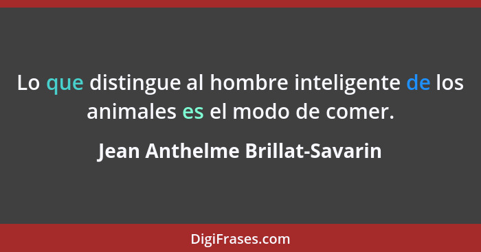 Lo que distingue al hombre inteligente de los animales es el modo de comer.... - Jean Anthelme Brillat-Savarin