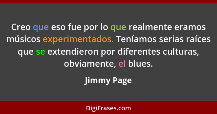Creo que eso fue por lo que realmente eramos músicos experimentados. Teníamos serias raíces que se extendieron por diferentes culturas, o... - Jimmy Page