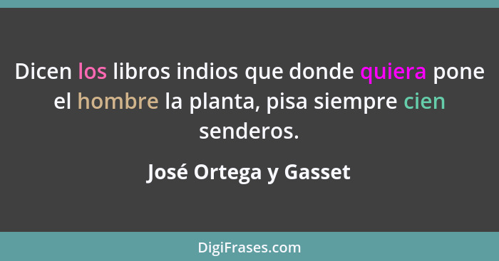 Dicen los libros indios que donde quiera pone el hombre la planta, pisa siempre cien senderos.... - José Ortega y Gasset