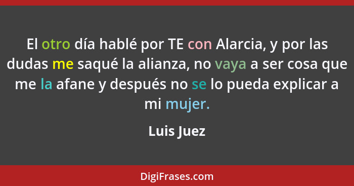 El otro día hablé por TE con Alarcia, y por las dudas me saqué la alianza, no vaya a ser cosa que me la afane y después no se lo pueda exp... - Luis Juez