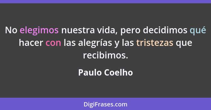 No elegimos nuestra vida, pero decidimos qué hacer con las alegrías y las tristezas que recibimos.... - Paulo Coelho