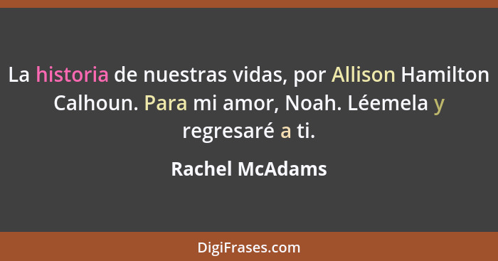 La historia de nuestras vidas, por Allison Hamilton Calhoun. Para mi amor, Noah. Léemela y regresaré a ti.... - Rachel McAdams