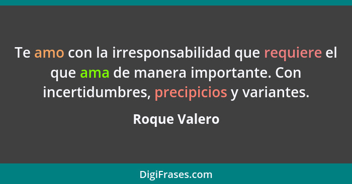 Te amo con la irresponsabilidad que requiere el que ama de manera importante. Con incertidumbres, precipicios y variantes.... - Roque Valero