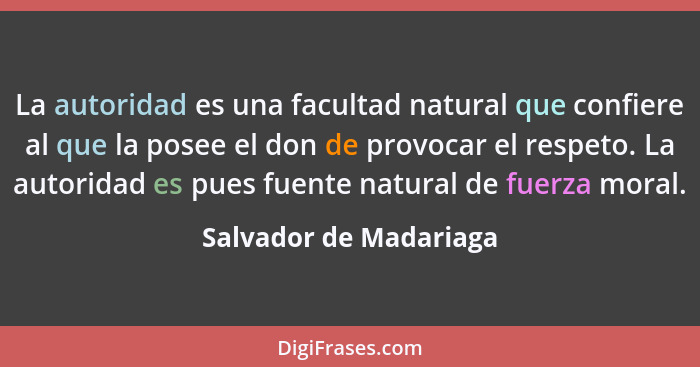 La autoridad es una facultad natural que confiere al que la posee el don de provocar el respeto. La autoridad es pues fuente n... - Salvador de Madariaga