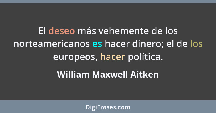 El deseo más vehemente de los norteamericanos es hacer dinero; el de los europeos, hacer política.... - William Maxwell Aitken