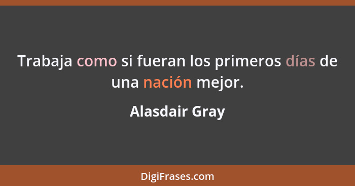 Trabaja como si fueran los primeros días de una nación mejor.... - Alasdair Gray