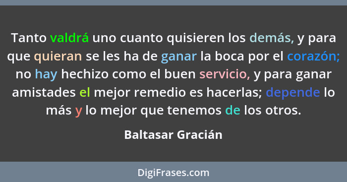 Tanto valdrá uno cuanto quisieren los demás, y para que quieran se les ha de ganar la boca por el corazón; no hay hechizo como el b... - Baltasar Gracián