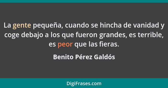 La gente pequeña, cuando se hincha de vanidad y coge debajo a los que fueron grandes, es terrible, es peor que las fieras.... - Benito Pérez Galdós
