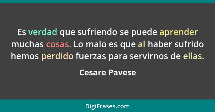 Es verdad que sufriendo se puede aprender muchas cosas. Lo malo es que al haber sufrido hemos perdido fuerzas para servirnos de ellas.... - Cesare Pavese