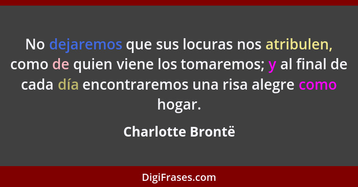 No dejaremos que sus locuras nos atribulen, como de quien viene los tomaremos; y al final de cada día encontraremos una risa alegre... - Charlotte Brontë