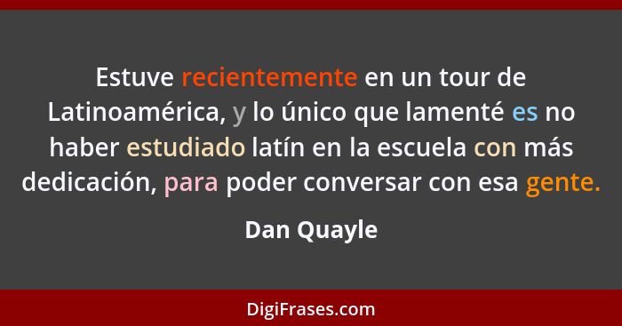 Estuve recientemente en un tour de Latinoamérica, y lo único que lamenté es no haber estudiado latín en la escuela con más dedicación, pa... - Dan Quayle