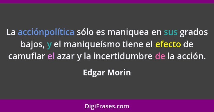 La acciónpolítica sólo es maniquea en sus grados bajos, y el maniqueísmo tiene el efecto de camuflar el azar y la incertidumbre de la ac... - Edgar Morin