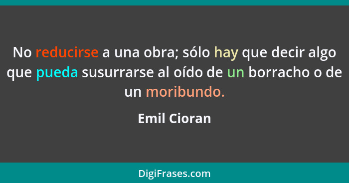 No reducirse a una obra; sólo hay que decir algo que pueda susurrarse al oído de un borracho o de un moribundo.... - Emil Cioran