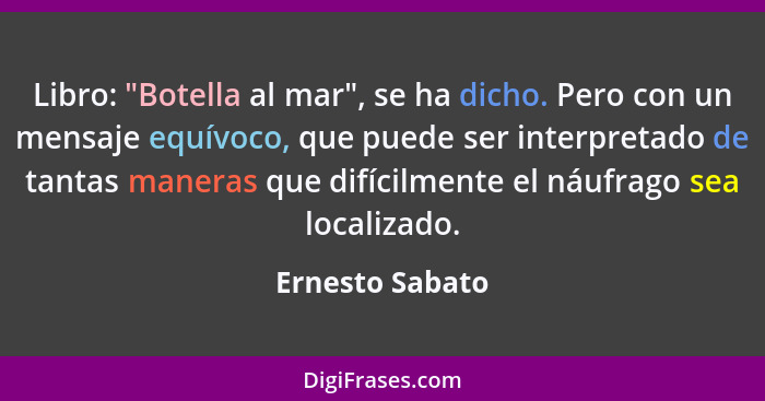 Libro: "Botella al mar", se ha dicho. Pero con un mensaje equívoco, que puede ser interpretado de tantas maneras que difícilmente el... - Ernesto Sabato