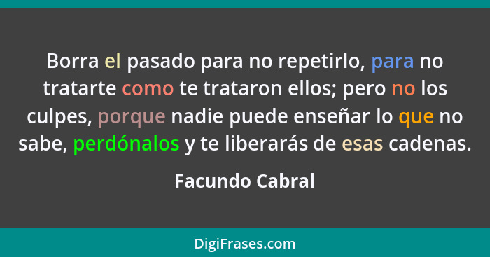 Borra el pasado para no repetirlo, para no tratarte como te trataron ellos; pero no los culpes, porque nadie puede enseñar lo que no... - Facundo Cabral