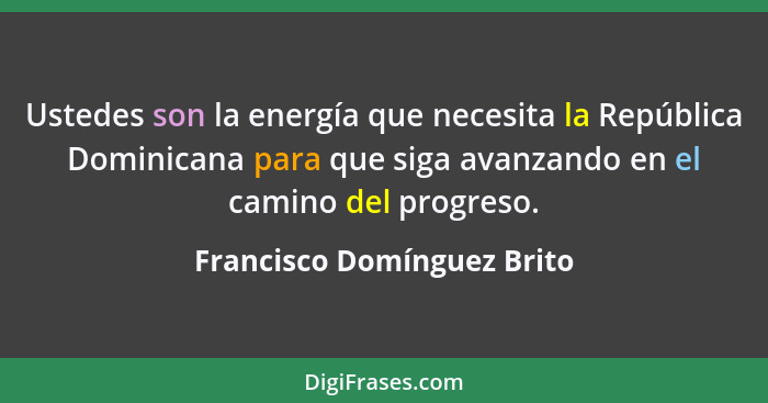 Ustedes son la energía que necesita la República Dominicana para que siga avanzando en el camino del progreso.... - Francisco Domínguez Brito