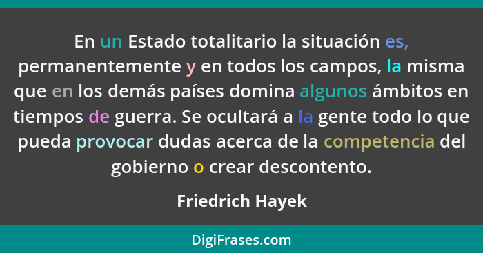 En un Estado totalitario la situación es, permanentemente y en todos los campos, la misma que en los demás países domina algunos ámb... - Friedrich Hayek