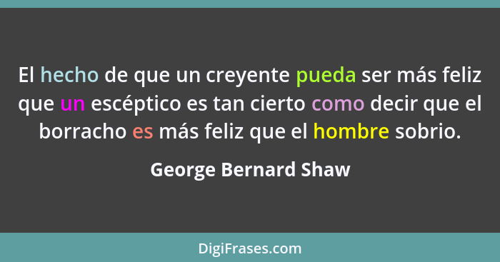 El hecho de que un creyente pueda ser más feliz que un escéptico es tan cierto como decir que el borracho es más feliz que el ho... - George Bernard Shaw